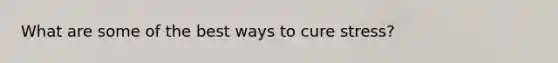What are some of the best ways to cure stress?