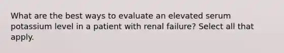 What are the best ways to evaluate an elevated serum potassium level in a patient with renal failure? Select all that apply.