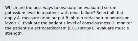 Which are the best ways to evaluate an evaluated serum potassium level in a patient with renal failure? Select all that apply A. measure urine output B. obtain serial serum potassium levels C. Evaluate the patient's level of consciousness D. monitor the patient's electrocardiogram (ECG) strips E. evaluate muscle strength