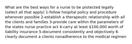 What are the best ways for a nurse to be protected legally (select all that apply) 1-follow hospital policy and procedure whenever possible 2-establish a therapeutic relationship with all the clients and families 3-provide care within the parameters of the states nurse practice act 4-carry at least 100,000 worth of liability insurance 5-document consistently and objectively 6-clearly document a clients nonadherence to the medical regimen