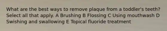 What are the best ways to remove plaque from a toddler's teeth? Select all that apply. A Brushing B Flossing C Using mouthwash D Swishing and swallowing E Topical fluoride treatment