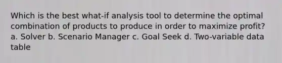 Which is the best what-if analysis tool to determine the optimal combination of products to produce in order to maximize profit? a. Solver b. Scenario Manager c. Goal Seek d. Two-variable data table