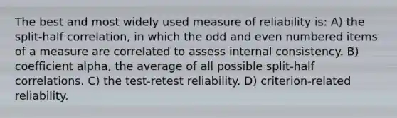 The best and most widely used measure of reliability is: A) the split-half correlation, in which the odd and even numbered items of a measure are correlated to assess internal consistency. B) coefficient alpha, the average of all possible split-half correlations. C) the test-retest reliability. D) criterion-related reliability.