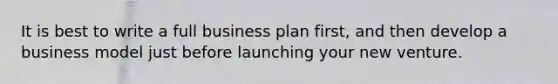 It is best to write a full business plan first, and then develop a business model just before launching your new venture.