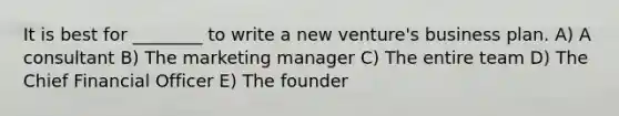 It is best for ________ to write a new venture's business plan. A) A consultant B) The marketing manager C) The entire team D) The Chief Financial Officer E) The founder