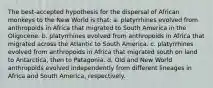 The best-accepted hypothesis for the dispersal of African monkeys to the New World is that: a. platyrrhines evolved from anthropoids in Africa that migrated to South America in the Oligocene. b. platyrrhines evolved from anthropoids in Africa that migrated across the Atlantic to South America. c. platyrrhines evolved from anthropoids in Africa that migrated south on land to Antarctica, then to Patagonia. d. Old and New World anthropoids evolved independently from different lineages in Africa and South America, respectively.