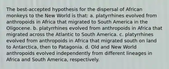 The best-accepted hypothesis for the dispersal of African monkeys to the New World is that: a. platyrrhines evolved from anthropoids in Africa that migrated to South America in the Oligocene. b. platyrrhines evolved from anthropoids in Africa that migrated across the Atlantic to South America. c. platyrrhines evolved from anthropoids in Africa that migrated south on land to Antarctica, then to Patagonia. d. Old and New World anthropoids evolved independently from different lineages in Africa and South America, respectively.