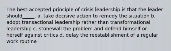 The best-accepted principle of crisis leadership is that the leader should_____. a. take decisive action to remedy the situation b. adopt transactional leadership rather than transformational leadership c. stonewall the problem and defend himself or herself against critics d. delay the reestablishment of a regular work routine