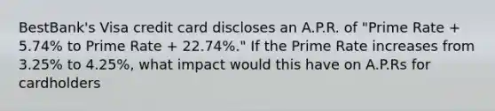 BestBank's Visa credit card discloses an A.P.R. of "Prime Rate + 5.74% to Prime Rate + 22.74%." If the Prime Rate increases from 3.25% to 4.25%, what impact would this have on A.P.Rs for cardholders