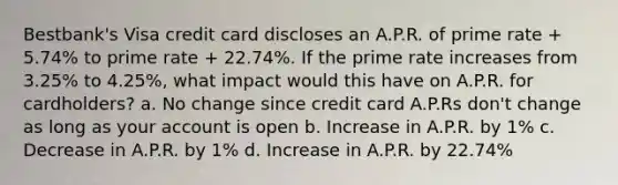 Bestbank's Visa credit card discloses an A.P.R. of prime rate + 5.74% to prime rate + 22.74%. If the prime rate increases from 3.25% to 4.25%, what impact would this have on A.P.R. for cardholders? a. No change since credit card A.P.Rs don't change as long as your account is open b. Increase in A.P.R. by 1% c. Decrease in A.P.R. by 1% d. Increase in A.P.R. by 22.74%