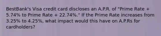 BestBank's Visa credit card discloses an A.P.R. of "Prime Rate + 5.74% to Prime Rate + 22.74%." If the Prime Rate increases from 3.25% to 4.25%, what impact would this have on A.P.Rs for cardholders?