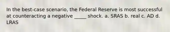 In the best-case scenario, the Federal Reserve is most successful at counteracting a negative _____ shock. a. SRAS b. real c. AD d. LRAS