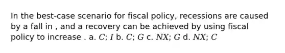 In the best-case scenario for fiscal policy, recessions are caused by a fall in , and a recovery can be achieved by using fiscal policy to increase . a. 𝐶; 𝐼 b. 𝐶; 𝐺 c. 𝑁𝑋; 𝐺 d. 𝑁𝑋; 𝐶