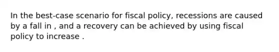 In the best-case scenario for <a href='https://www.questionai.com/knowledge/kPTgdbKdvz-fiscal-policy' class='anchor-knowledge'>fiscal policy</a>, recessions are caused by a fall in , and a recovery can be achieved by using fiscal policy to increase .