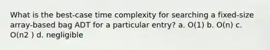 What is the best-case time complexity for searching a fixed-size array-based bag ADT for a particular entry? a. O(1) b. O(n) c. O(n2 ) d. negligible