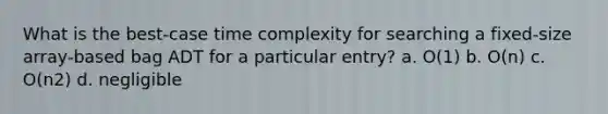 What is the best-case time complexity for searching a fixed-size array-based bag ADT for a particular entry? a. O(1) b. O(n) c. O(n2) d. negligible