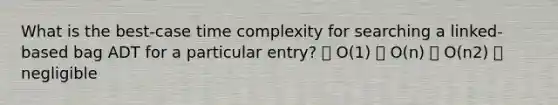 What is the best-case time complexity for searching a linked-based bag ADT for a particular entry? ⦁ O(1) ⦁ O(n) ⦁ O(n2) ⦁ negligible