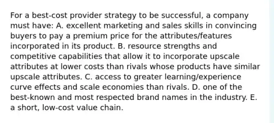 For a best-cost provider strategy to be successful, a company must have: A. excellent marketing and sales skills in convincing buyers to pay a premium price for the attributes/features incorporated in its product. B. resource strengths and competitive capabilities that allow it to incorporate upscale attributes at lower costs than rivals whose products have similar upscale attributes. C. access to greater learning/experience curve effects and scale economies than rivals. D. one of the best-known and most respected brand names in the industry. E. a short, low-cost value chain.