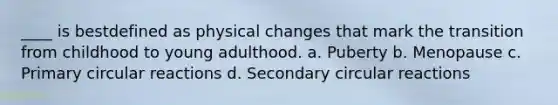 ____ is bestdefined as physical changes that mark the transition from childhood to young adulthood. a. Puberty b. Menopause c. Primary circular reactions d. Secondary circular reactions