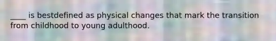 ____ is bestdefined as physical changes that mark the transition from childhood to young adulthood.