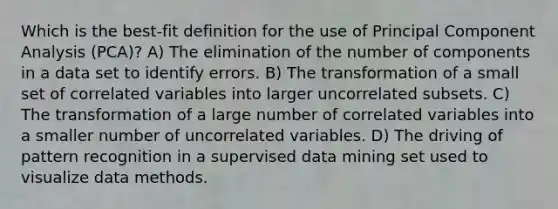 Which is the best-fit definition for the use of Principal Component Analysis (PCA)? A) The elimination of the number of components in a data set to identify errors. B) The transformation of a small set of correlated variables into larger uncorrelated subsets. C) The transformation of a large number of correlated variables into a smaller number of uncorrelated variables. D) The driving of pattern recognition in a supervised data mining set used to visualize data methods.