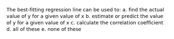 The best-fitting regression line can be used to: a. find the actual value of y for a given value of x b. estimate or predict the value of y for a given value of x c. calculate the correlation coefficient d. all of these e. none of these