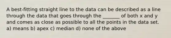 A best-fitting straight line to the data can be described as a line through the data that goes through the _______ of both x and y and comes as close as possible to all the points in the data set. a) means b) apex c) median d) none of the above