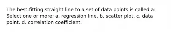 The best-fitting straight line to a set of data points is called a: Select one or more: a. regression line. b. scatter plot. c. data point. d. correlation coefficient.