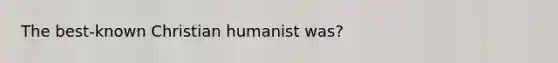 The best-known Christian humanist was?