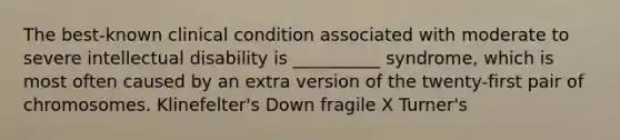 The best-known clinical condition associated with moderate to severe intellectual disability is __________ syndrome, which is most often caused by an extra version of the twenty-first pair of chromosomes. Klinefelter's Down fragile X Turner's