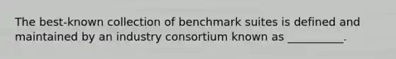 The best-known collection of benchmark suites is defined and maintained by an industry consortium known as __________.