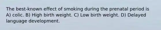 The best-known effect of smoking during the prenatal period is A) colic. B) High birth weight. C) Low birth weight. D) Delayed language development.