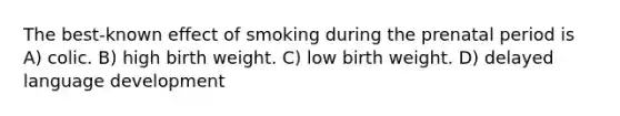 The best-known effect of smoking during the prenatal period is A) colic. B) high birth weight. C) low birth weight. D) delayed language development