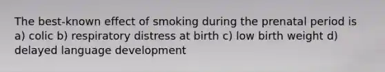 The best-known effect of smoking during the prenatal period is a) colic b) respiratory distress at birth c) low birth weight d) delayed language development