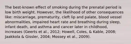 The best-known effect of smoking during the prenatal period is low birth weight. However, the likelihood of other consequences like: miscarriage, prematurity, cleft lip and palate, blood vessel abnormalities, impaired heart rate and breathing during sleep, infant death, and asthma and cancer later in childhood, increases (Geerts et al., 2012; Howell, Coles, & Kable, 2008; Jaakkola & Gissler, 2004; Mossey et al., 2009).