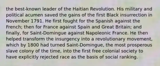 the best-known leader of the Haitian Revolution. His military and political acumen saved the gains of the first Black insurrection in November 1791. He first fought for the Spanish against the French; then for France against Spain and Great Britain; and finally, for Saint-Domingue against Napoleonic France. He then helped transform the insurgency into a revolutionary movement, which by 1800 had turned Saint-Domingue, the most prosperous slave colony of the time, into the first free colonial society to have explicitly rejected race as the basis of social ranking.