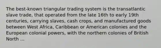 The best-known triangular trading system is the transatlantic slave trade, that operated from the late 16th to early 19th centuries, carrying slaves, cash crops, and manufactured goods between West Africa, Caribbean or American colonies and the European colonial powers, with the northern colonies of British North ...