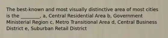 The best-known and most visually distinctive area of most cities is the ________, a, Central Residential Area b, Government Ministerial Region c, Metro Transitional Area d, Central Business District e, Suburban Retail District