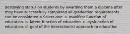 Bestowing status on students by awarding them a diploma after they have successfully completed all graduation requirements can be considered a Select one: a. manifest function of education. b. latent function of education. c. dysfunction of education. d. goal of the interactionist approach to education