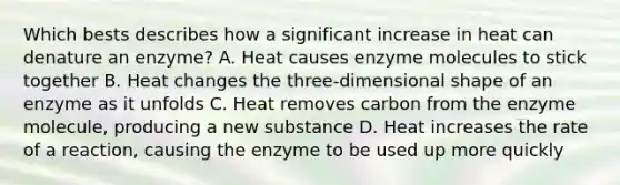 Which bests describes how a significant increase in heat can denature an enzyme? A. Heat causes enzyme molecules to stick together B. Heat changes the three-dimensional shape of an enzyme as it unfolds C. Heat removes carbon from the enzyme molecule, producing a new substance D. Heat increases the rate of a reaction, causing the enzyme to be used up more quickly