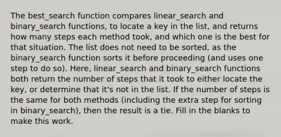 The best_search function compares linear_search and binary_search functions, to locate a key in the list, and returns how many steps each method took, and which one is the best for that situation. The list does not need to be sorted, as the binary_search function sorts it before proceeding (and uses one step to do so). Here, linear_search and binary_search functions both return the number of steps that it took to either locate the key, or determine that it's not in the list. If the number of steps is the same for both methods (including the extra step for sorting in binary_search), then the result is a tie. Fill in the blanks to make this work.