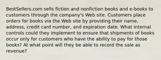 BestSellers.com sells fiction and nonfiction books and e-books to customers through the company's Web site. Customers place orders for books via the Web site by providing their name, address, credit card number, and expiration date. What internal controls could they implement to ensure that shipments of books occur only for customers who have the ability to pay for those books? At what point will they be able to record the sale as revenue?