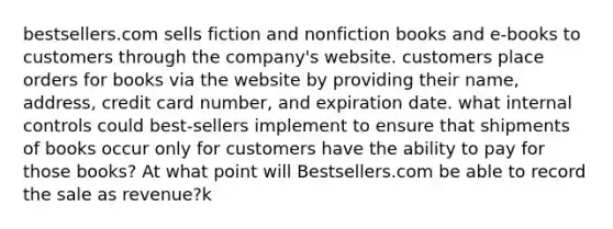 bestsellers.com sells fiction and nonfiction books and e-books to customers through the company's website. customers place orders for books via the website by providing their name, address, credit card number, and expiration date. what internal controls could best-sellers implement to ensure that shipments of books occur only for customers have the ability to pay for those books? At what point will Bestsellers.com be able to record the sale as revenue?k