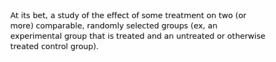 At its bet, a study of the effect of some treatment on two (or more) comparable, randomly selected groups (ex, an experimental group that is treated and an untreated or otherwise treated control group).