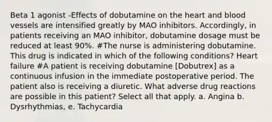 Beta 1 agonist -Effects of dobutamine on the heart and blood vessels are intensified greatly by MAO inhibitors. Accordingly, in patients receiving an MAO inhibitor, dobutamine dosage must be reduced at least 90%. #The nurse is administering dobutamine. This drug is indicated in which of the following conditions? Heart failure #A patient is receiving dobutamine [Dobutrex] as a continuous infusion in the immediate postoperative period. The patient also is receiving a diuretic. What adverse drug reactions are possible in this patient? Select all that apply. a. Angina b. Dysrhythmias, e. Tachycardia