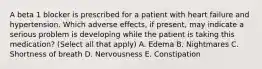 A beta 1 blocker is prescribed for a patient with heart failure and hypertension. Which adverse effects, if present, may indicate a serious problem is developing while the patient is taking this medication? (Select all that apply) A. Edema B. Nightmares C. Shortness of breath D. Nervousness E. Constipation