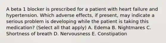 A beta 1 blocker is prescribed for a patient with heart failure and hypertension. Which adverse effects, if present, may indicate a serious problem is developing while the patient is taking this medication? (Select all that apply) A. Edema B. Nightmares C. Shortness of breath D. Nervousness E. Constipation