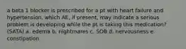 a beta 1 blocker is prescribed for a pt with heart failure and hypertension. which AE, if present, may indicate a serious problem is developing while the pt is taking this medication? (SATA) a. edema b. nightmares c. SOB d. nervousness e. constipation