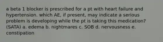 a beta 1 blocker is prescribed for a pt with heart failure and hypertension. which AE, if present, may indicate a serious problem is developing while the pt is taking this medication? (SATA) a. edema b. nightmares c. SOB d. nervousness e. constipation