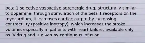 beta 1 selective vasoactive adrenergic drug; structurally similar to dopamine; through stimulation of the beta 1 receptors on the myocardium, it increases cardiac output by increasing contractility (positive inotropy), which increases the stroke volume, especially in patients with heart failure; available only as IV drug and is given by continuous infusion